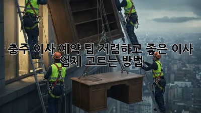 충주 이사 예약 팁: 저렴하고 좋은 이사 업체 고르는 방법! 💯